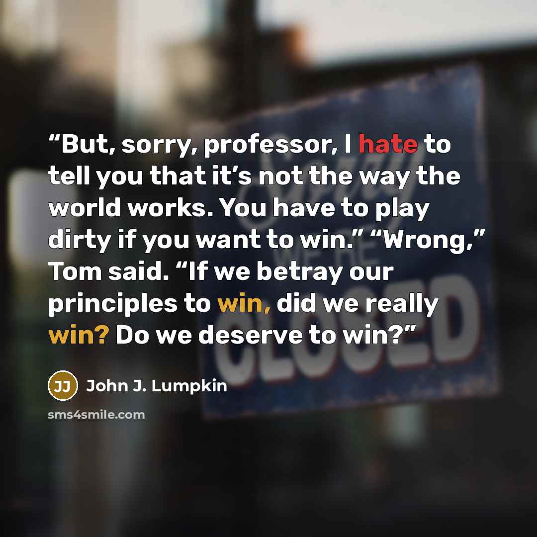 “But, sorry, professor, I hate to tell you that it’s not the way the world works. You have to play dirty if you want to win.” “Wrong,” Tom said. “If we betray our principles to win, did we really win? Do we deserve to win?” quote by John J. Lumpkin