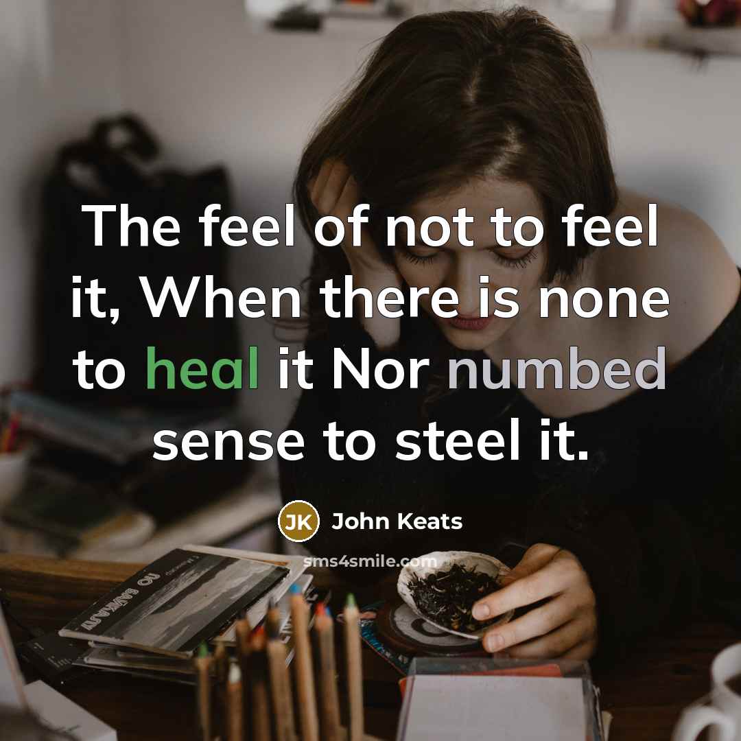“The feel of not to feel it, When there is none to heal it Nor numbed sense to steel it.” quote by John Keats