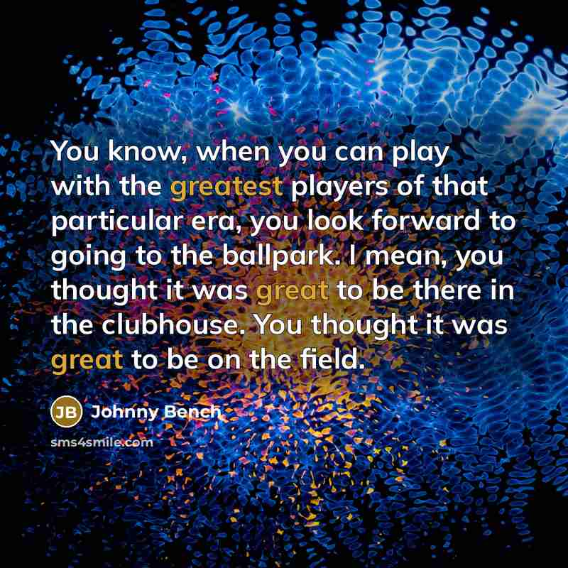 “You know, when you can play with the greatest players of that particular era, you look forward to going to the ballpark. I mean, you thought it was great to be there in the clubhouse. You thought it was great to be on the field.” quote by Johnny Bench