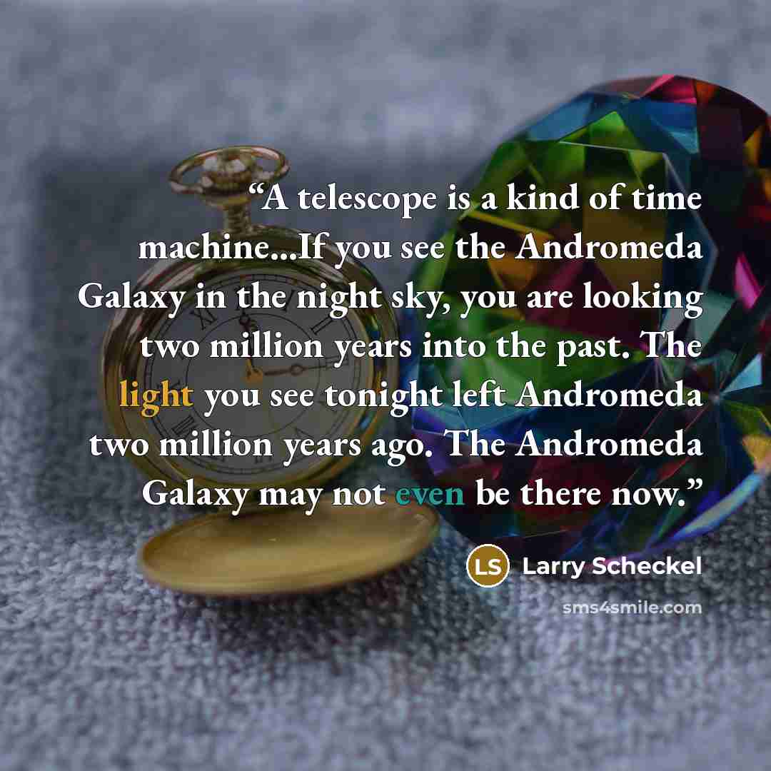 “A telescope is a kind of time machine...If you see the Andromeda Galaxy in the night sky, you are looking two million years into the past. The light you see tonight left Andromeda two million years ago. The Andromeda Galaxy may not even be there now.” quote by Larry Scheckel