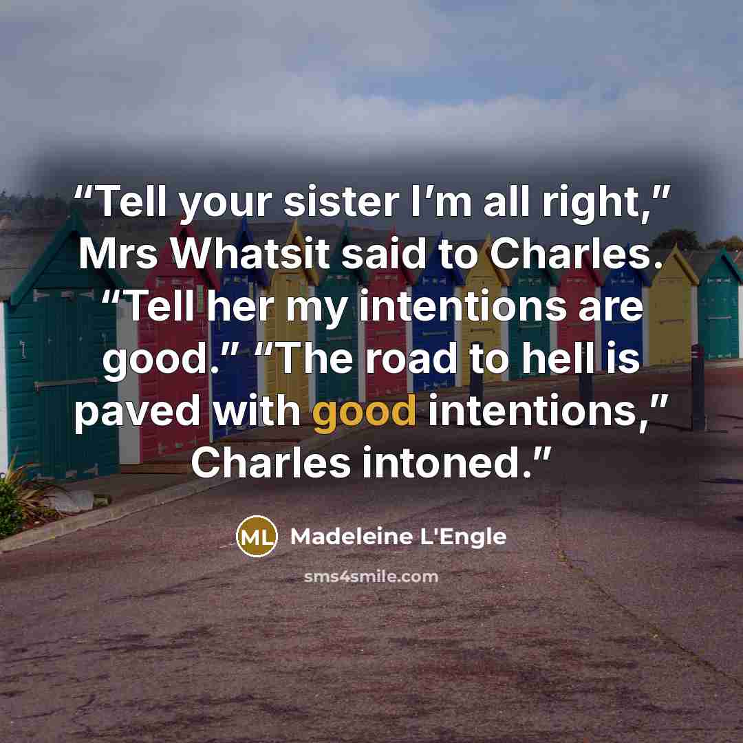 “Tell your sister I’m all right,” Mrs Whatsit said to Charles. “Tell her my intentions are good.” “The road to hell is paved with good intentions,” Charles intoned.” quote by Madeleine L'Engle