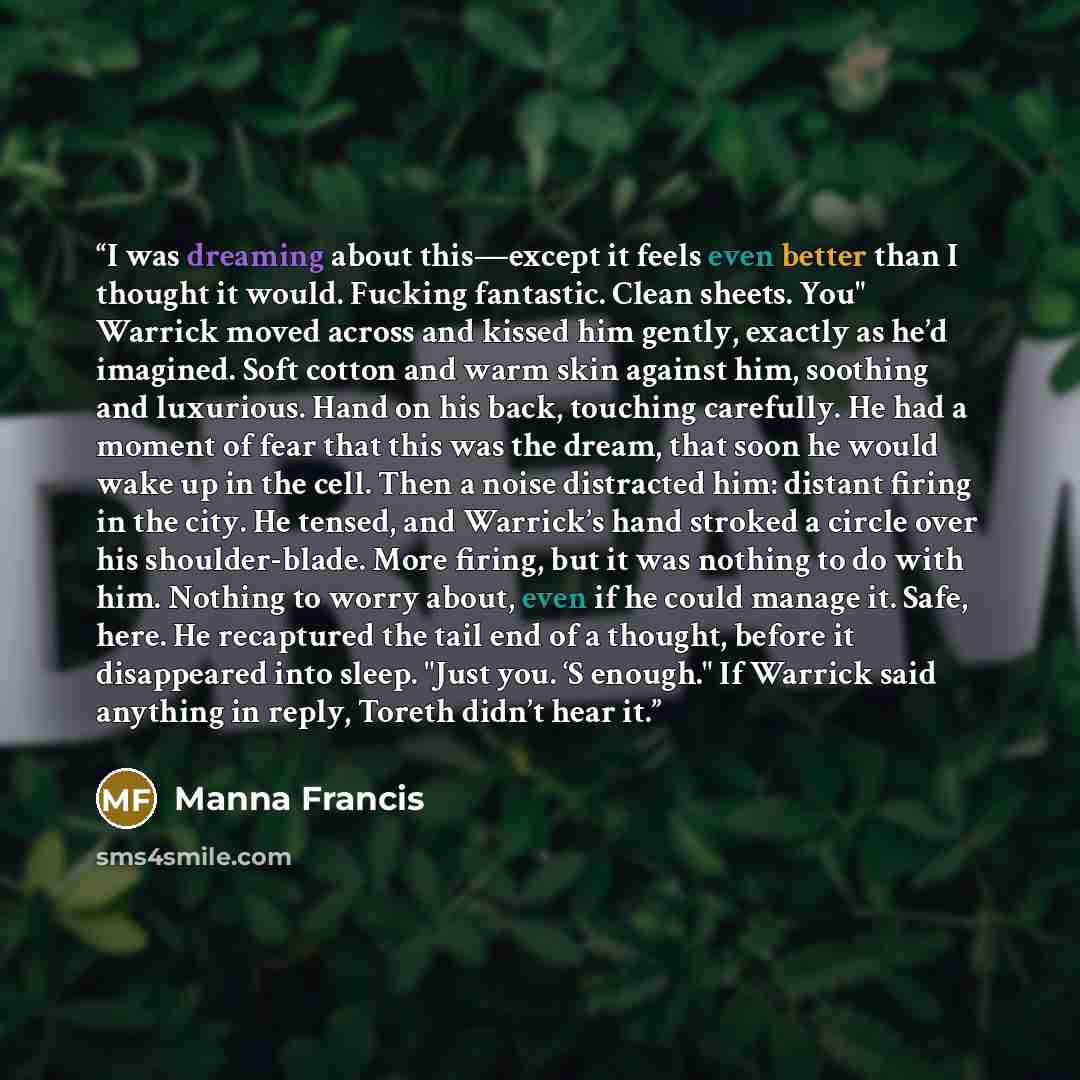 “I was dreaming about this—except it feels even better than I thought it would. Fucking fantastic. Clean sheets. You" Warrick moved across and kissed him gently, exactly as he’d imagined. Soft cotton and warm skin against him, soothing and luxurious. Hand on his back, touching carefully. He had a…” quote by Manna Francis