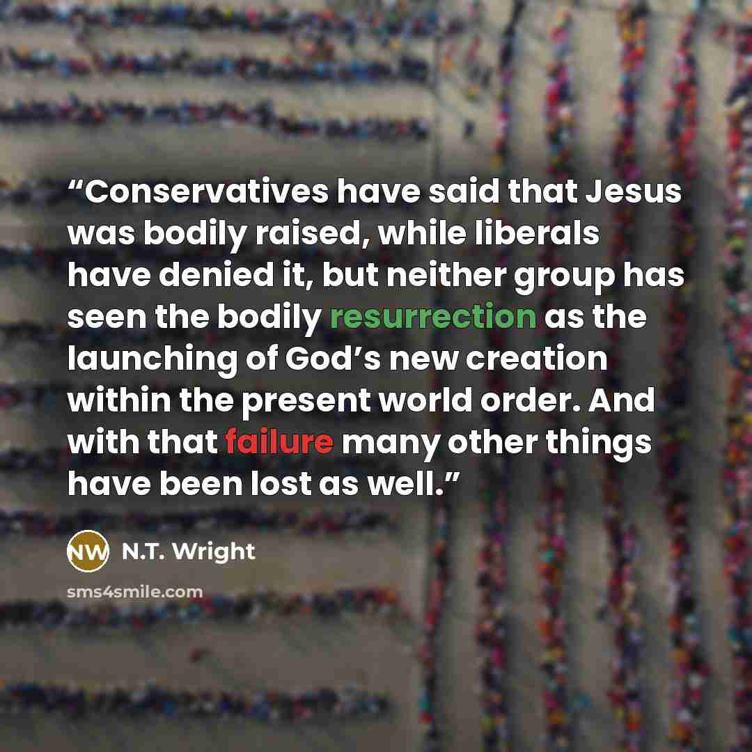 “Conservatives have said that Jesus was bodily raised, while liberals have denied it, but neither group has seen the bodily resurrection as the launching of God’s new creation within the present world order. And with that failure many other things have been lost as well.” quote by N.T. Wright