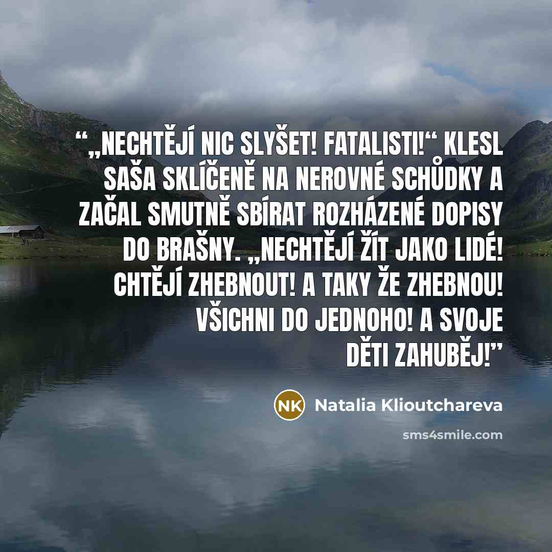 “„Nechtějí nic slyšet! Fatalisti!“ klesl Saša sklíčeně na nerovné schůdky a začal smutně sbírat rozházené dopisy do brašny. „Nechtějí žít jako lidé! Chtějí zhebnout! A taky že zhebnou! Všichni do jednoho! A svoje děti zahuběj!” quote by Natalia Klioutchareva