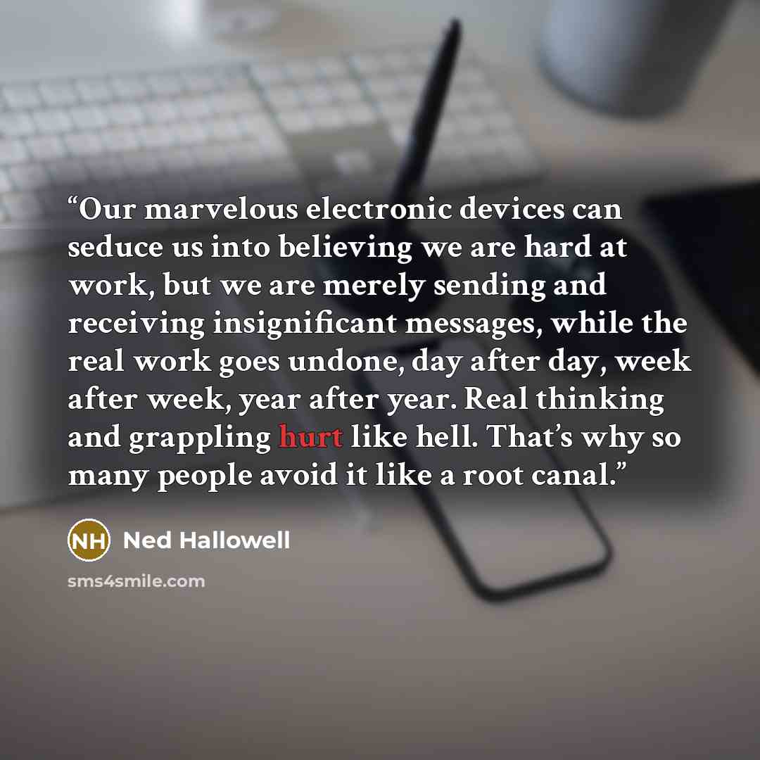 “Our marvelous electronic devices can seduce us into believing we are hard at work, but we are merely sending and receiving insignificant messages, while the real work goes undone, day after day, week after week, year after year. Real thinking and grappling hurt like hell. That’s why so many people…” quote by Ned Hallowell