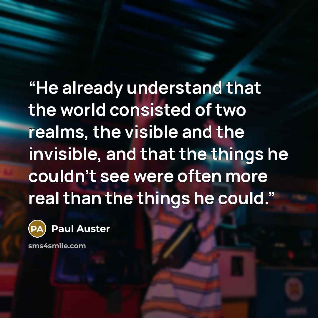 “He already understand that the world consisted of two realms, the visible and the invisible, and that the things he couldn't see were often more real than the things he could.” quote by Paul Auster