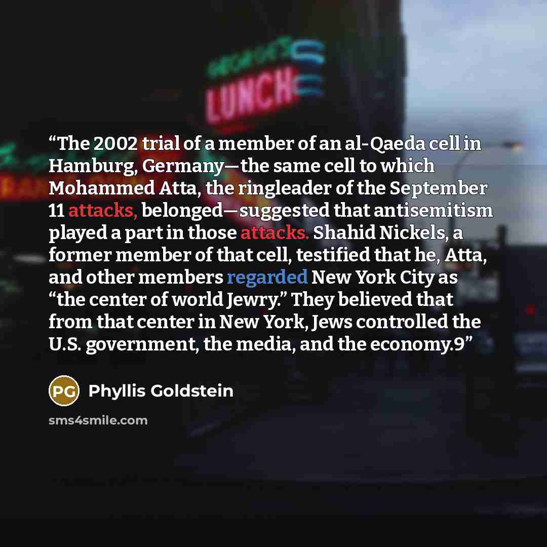 “The 2002 trial of a member of an al-Qaeda cell in Hamburg, Germany—the same cell to which Mohammed Atta, the ringleader of the September 11 attacks, belonged—suggested that antisemitism played a part in those attacks. Shahid Nickels, a former member of that cell, testified that he, Atta, and other…” quote by Phyllis Goldstein