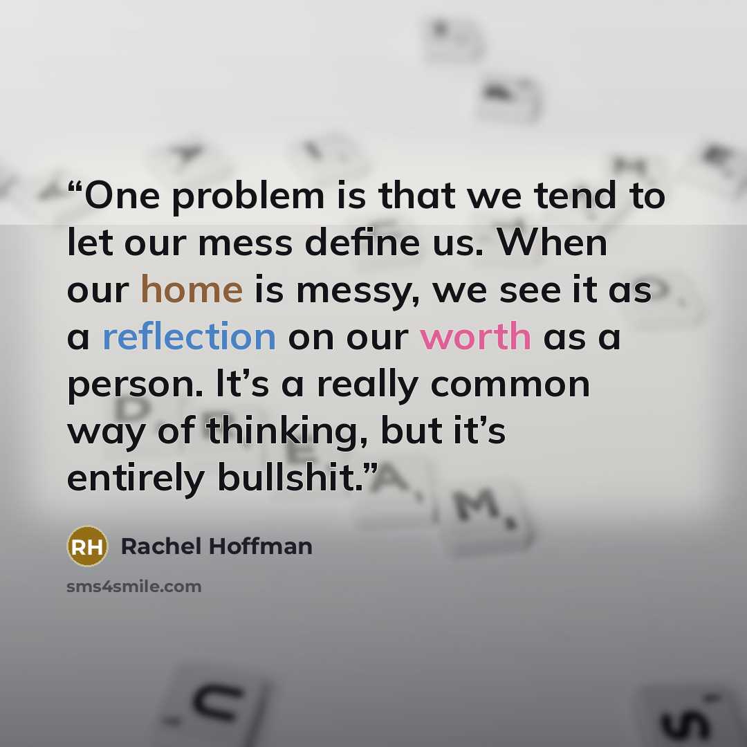“One problem is that we tend to let our mess define us. When our home is messy, we see it as a reflection on our worth as a person. It’s a really common way of thinking, but it’s entirely bullshit.” quote by Rachel Hoffman