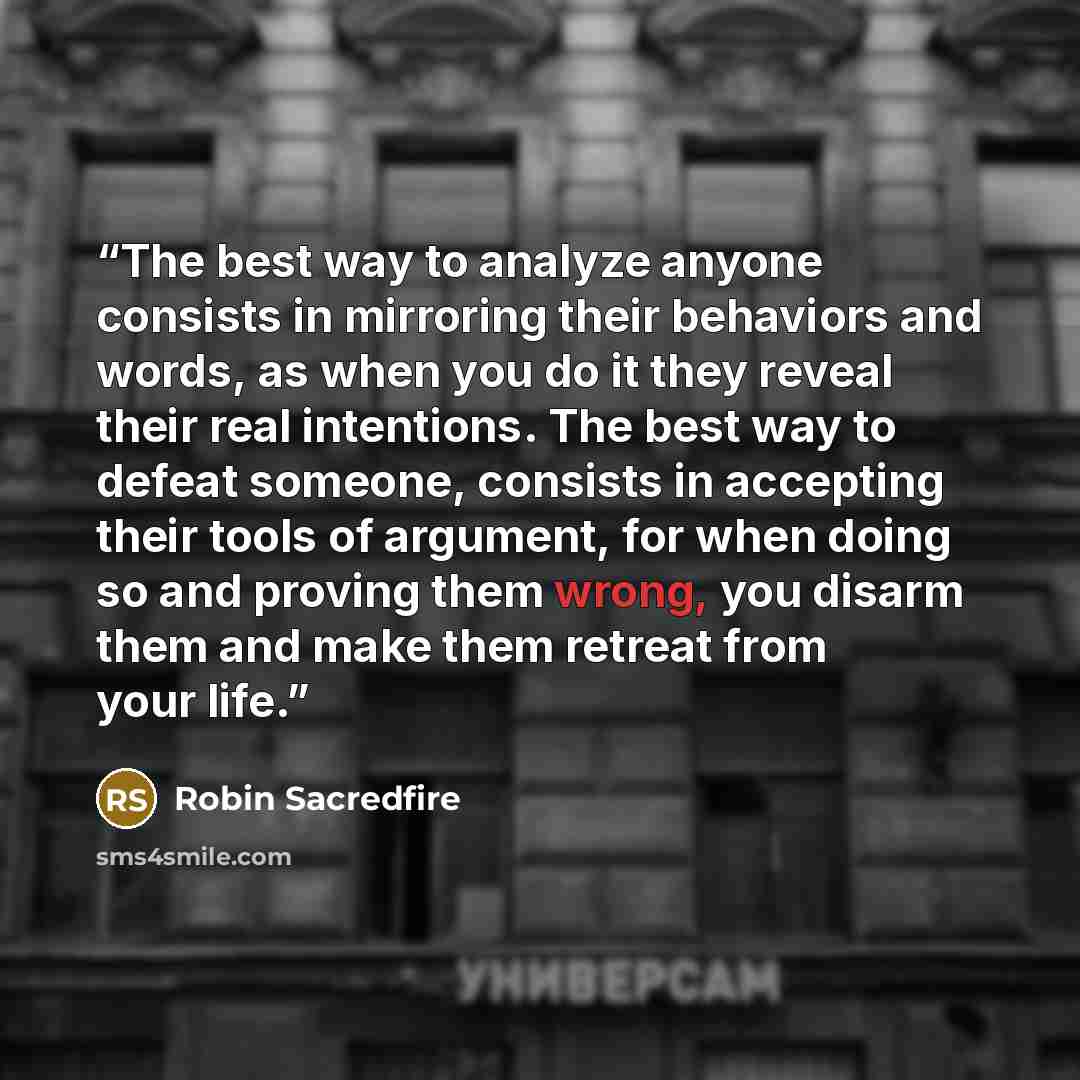“The best way to analyze anyone consists in mirroring their behaviors and words, as when you do it they reveal their real intentions. The best way to defeat someone, consists in accepting their tools of argument, for when doing so and proving them wrong, you disarm them and make them retreat from…” quote by Robin Sacredfire
