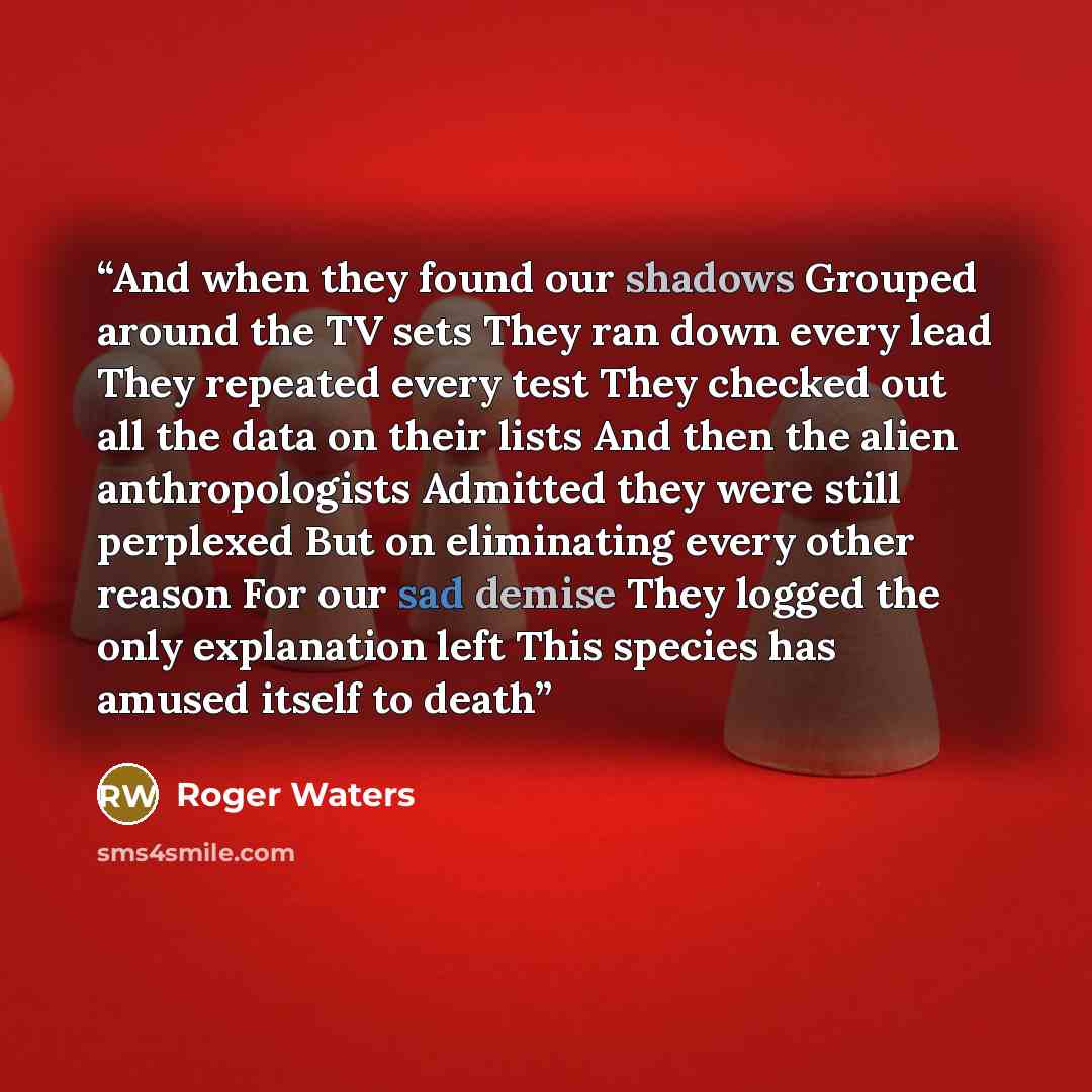 “And when they found our shadows Grouped around the TV sets They ran down every lead They repeated every test They checked out all the data on their lists And then the alien anthropologists Admitted they were still perplexed But on eliminating every other reason For our sad demise They logged the…” quote by Roger Waters