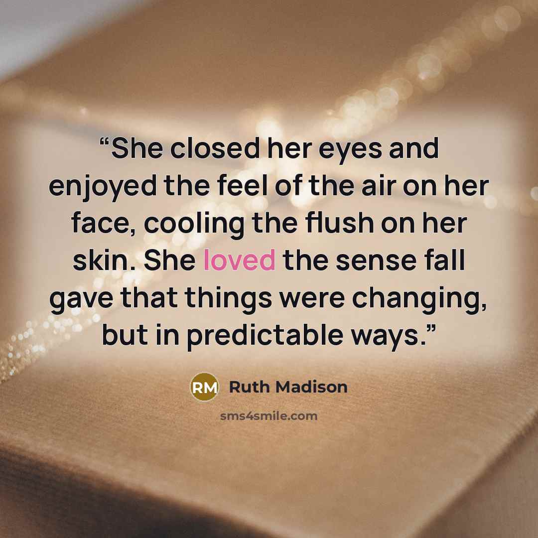 “She closed her eyes and enjoyed the feel of the air on her face, cooling the flush on her skin. She loved the sense fall gave that things were changing, but in predictable ways.” quote by Ruth Madison
