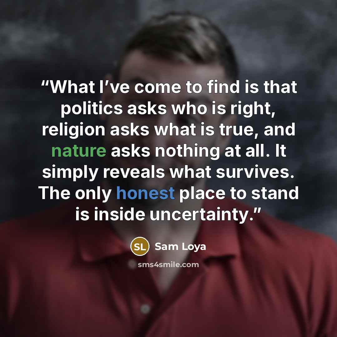 “What I’ve come to find is that politics asks who is right, religion asks what is true, and nature asks nothing at all. It simply reveals what survives. The only honest place to stand is inside uncertainty.” quote by Sam Loya