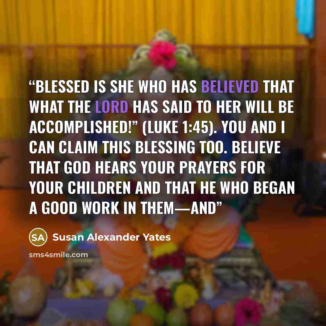 “Blessed is she who has believed that what the Lord has said to her will be accomplished!” (Luke 1:45). You and I can claim this blessing too. Believe that God hears your prayers for your children and that he who began a good work in them—and” quote by Susan Alexander Yates