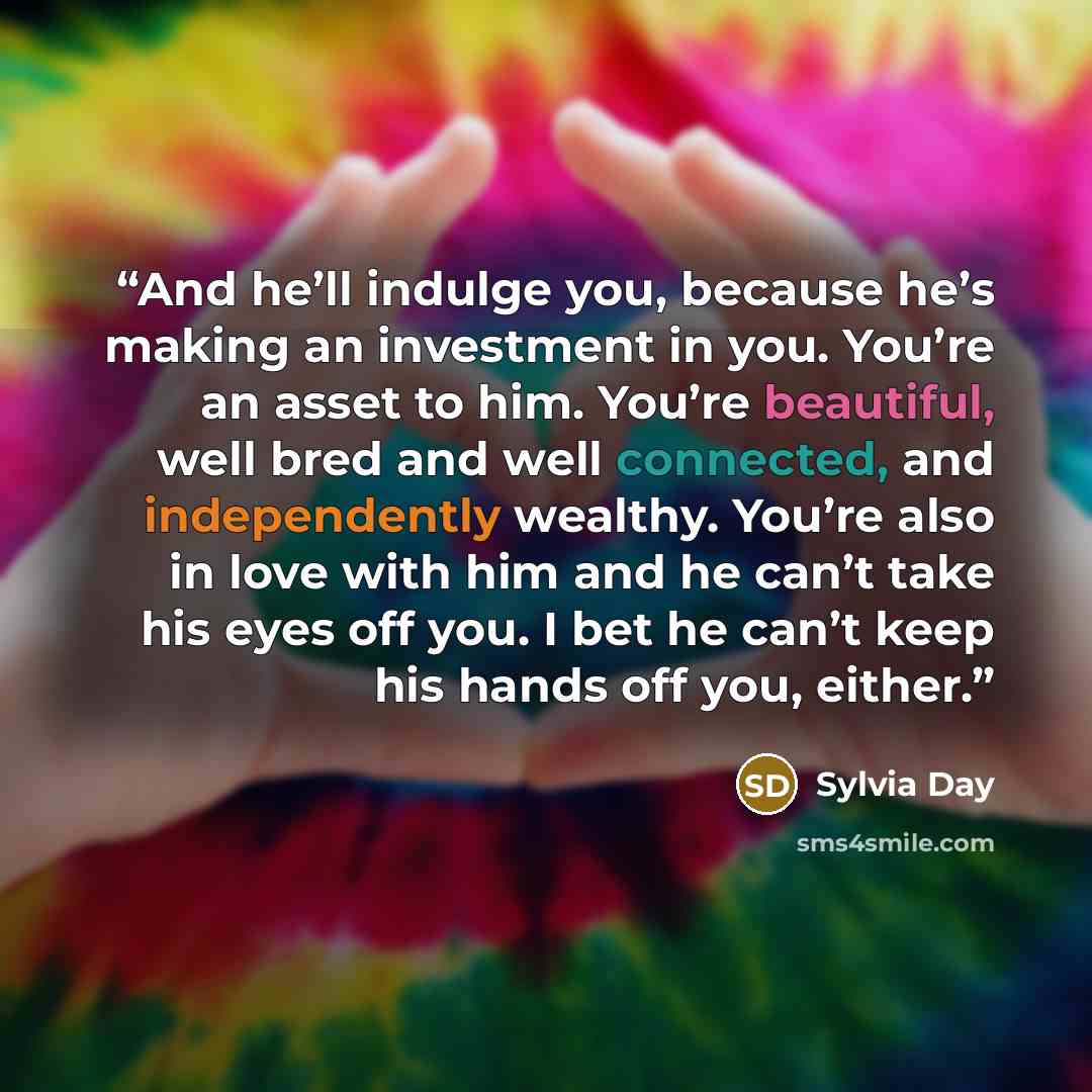 “And he’ll indulge you, because he’s making an investment in you. You’re an asset to him. You’re beautiful, well bred and well connected, and independently wealthy. You’re also in love with him and he can’t take his eyes off you. I bet he can’t keep his hands off you, either.” quote by Sylvia Day