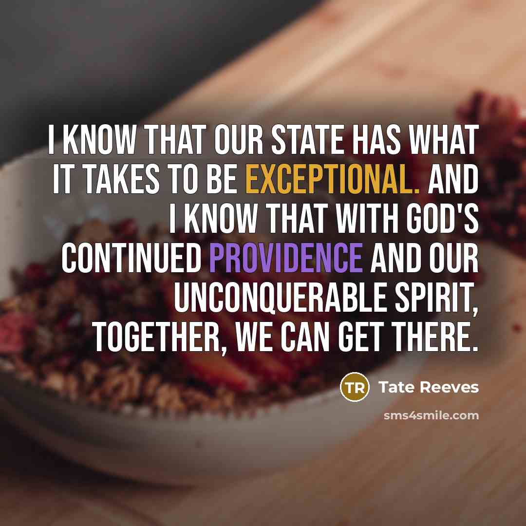 “I know that our state has what it takes to be exceptional. And I know that with God's continued providence and our unconquerable spirit, together, we can get there.” quote by Tate Reeves
