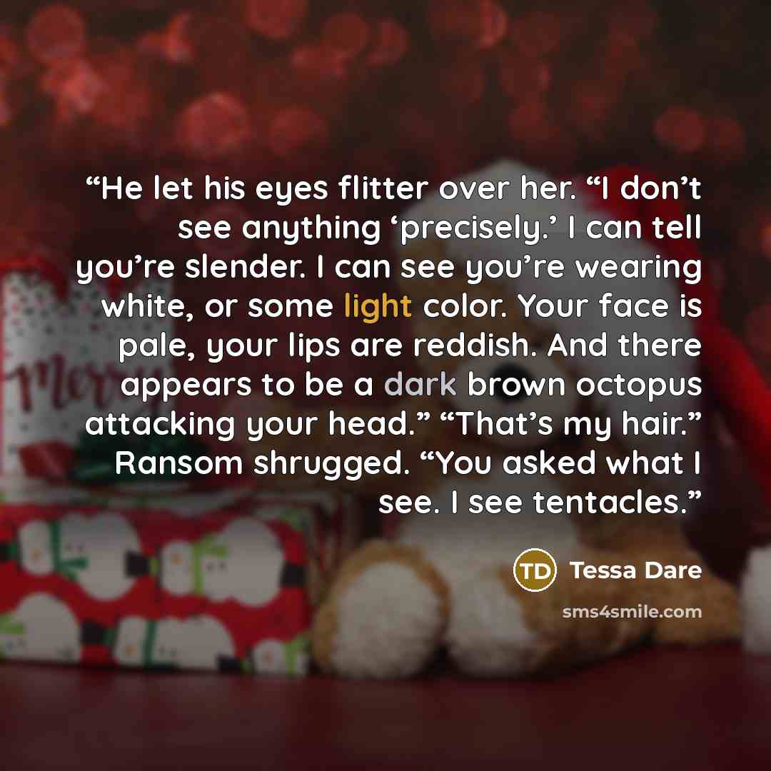 “He let his eyes flitter over her. “I don’t see anything ‘precisely.’ I can tell you’re slender. I can see you’re wearing white, or some light color. Your face is pale, your lips are reddish. And there appears to be a dark brown octopus attacking your head.” “That’s my hair.” Ransom shrugged. “You…” quote by Tessa Dare