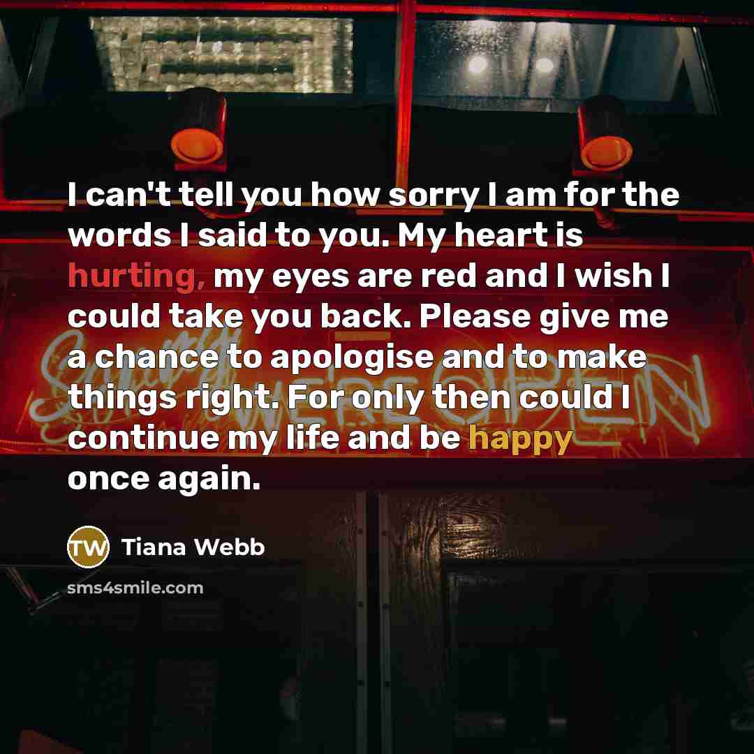 “I can't tell you how sorry I am for the words I said to you. My heart is hurting, my eyes are red and I wish I could take you back. Please give me a chance to apologise and to make things right. For only then could I continue my life and be happy once again.” quote by Tiana Webb