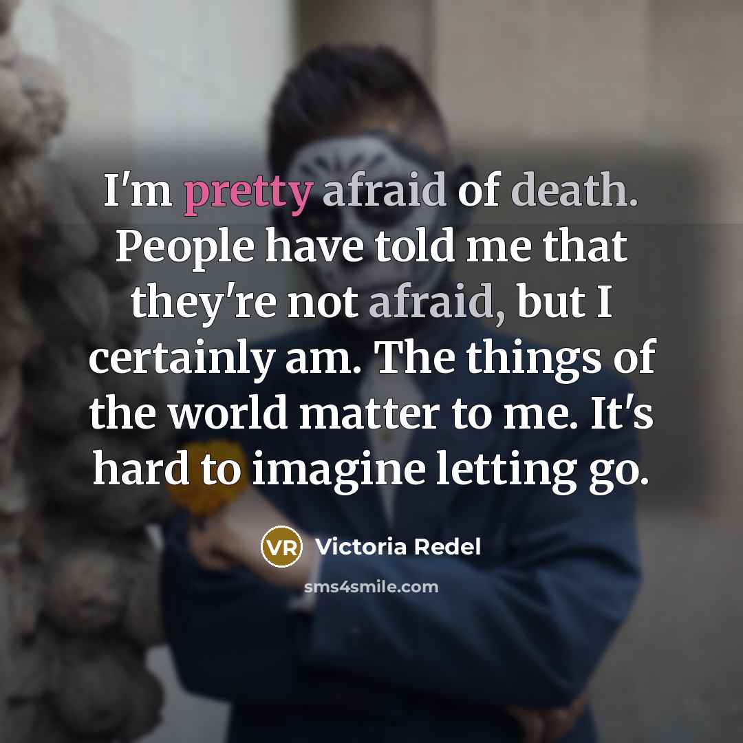 “I'm pretty afraid of death. People have told me that they're not afraid, but I certainly am. The things of the world matter to me. It's hard to imagine letting go.” quote by Victoria Redel