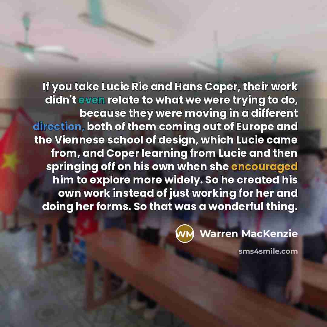“If you take Lucie Rie and Hans Coper, their work didn't even relate to what we were trying to do, because they were moving in a different direction, both of them coming out of Europe and the Viennese school of design, which Lucie came from, and Coper learning from Lucie and then springing off on…” quote by Warren MacKenzie