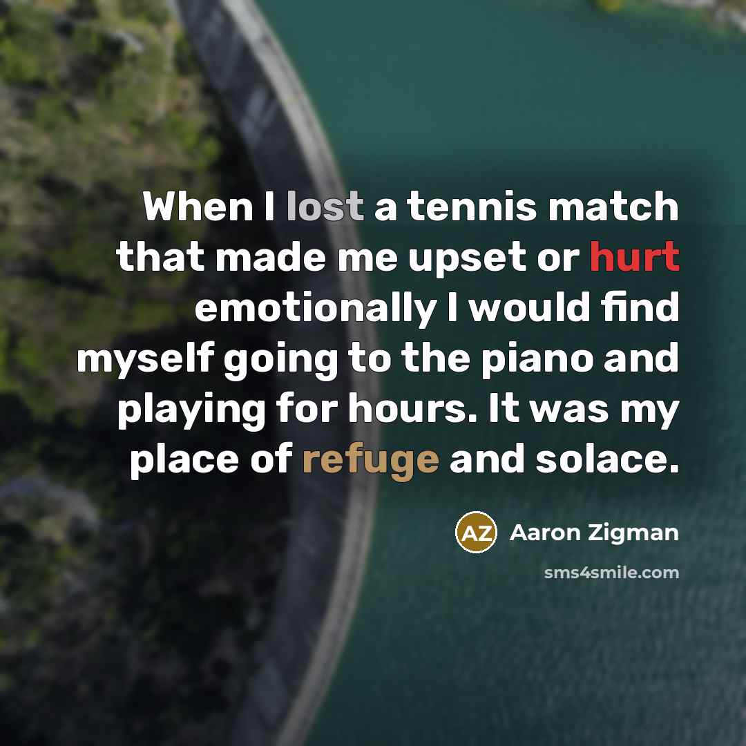 “When I lost a tennis match that made me upset or hurt emotionally I would find myself going to the piano and playing for hours. It was my place of refuge and solace.” quote by Aaron Zigman