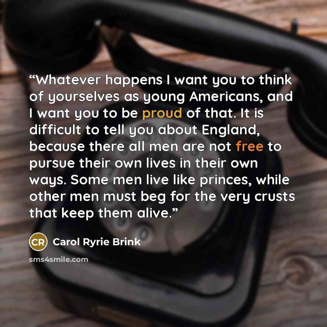 “Whatever happens I want you to think of yourselves as young Americans, and I want you to be proud of that. It is difficult to tell you about England, because there all men are not free to pursue their own lives in their own ways. Some men live like princes, while other men must beg for the very…” quote by Carol Ryrie Brink
