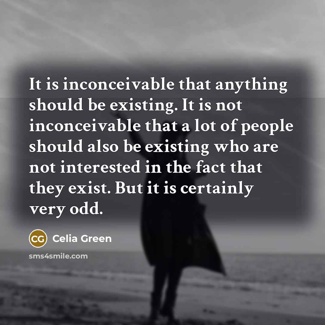 “It is inconceivable that anything should be existing. It is not inconceivable that a lot of people should also be existing who are not interested in the fact that they exist. But it is certainly very odd.” quote by Celia Green