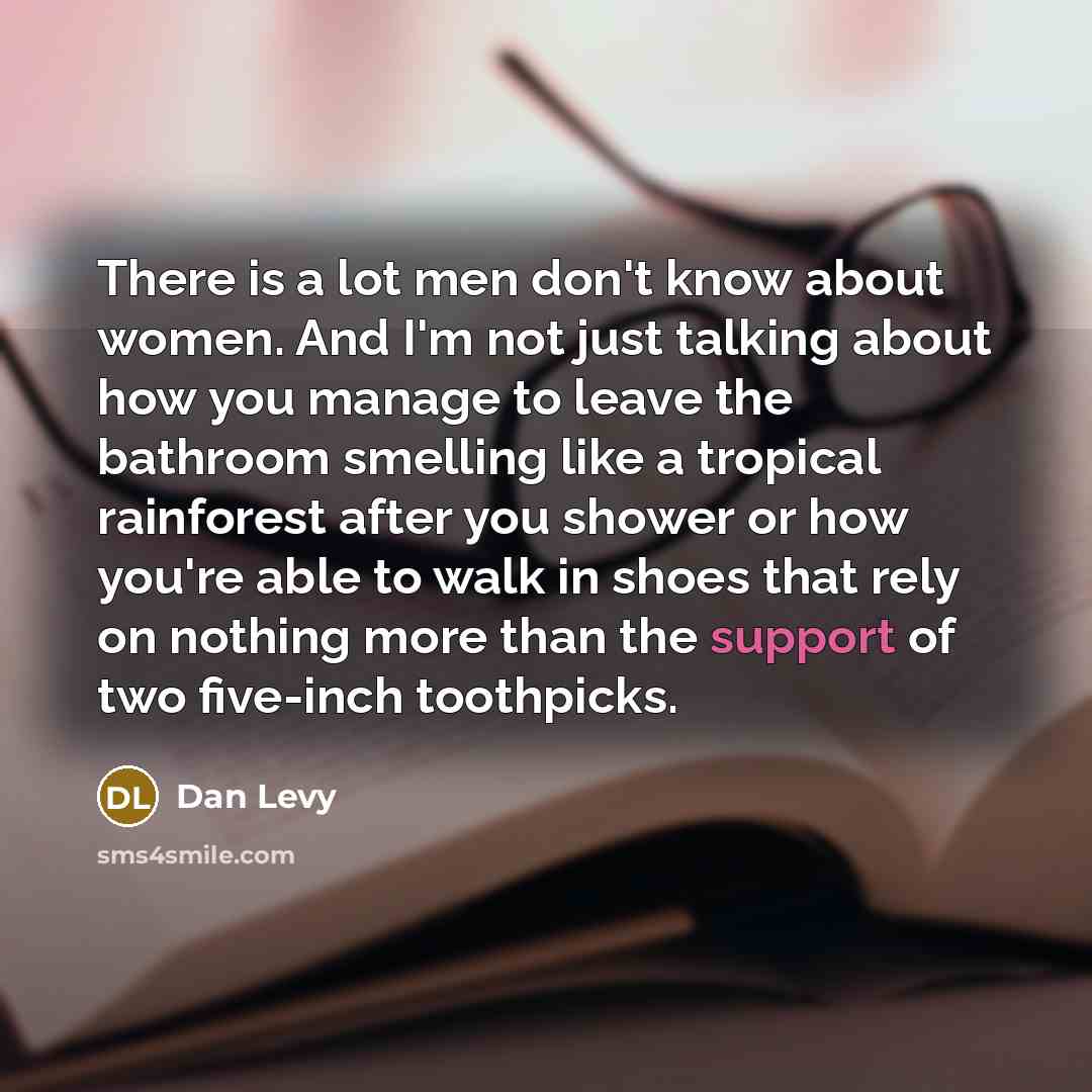 “There is a lot men don't know about women. And I'm not just talking about how you manage to leave the bathroom smelling like a tropical rainforest after you shower or how you're able to walk in shoes that rely on nothing more than the support of two five-inch toothpicks.” quote by Dan Levy