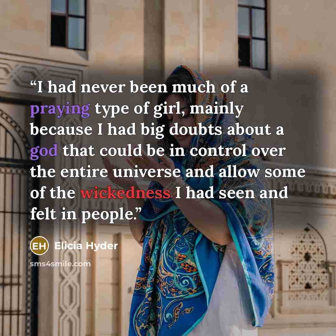 “I had never been much of a praying type of girl, mainly because I had big doubts about a god that could be in control over the entire universe and allow some of the wickedness I had seen and felt in people.” quote by Elicia Hyder