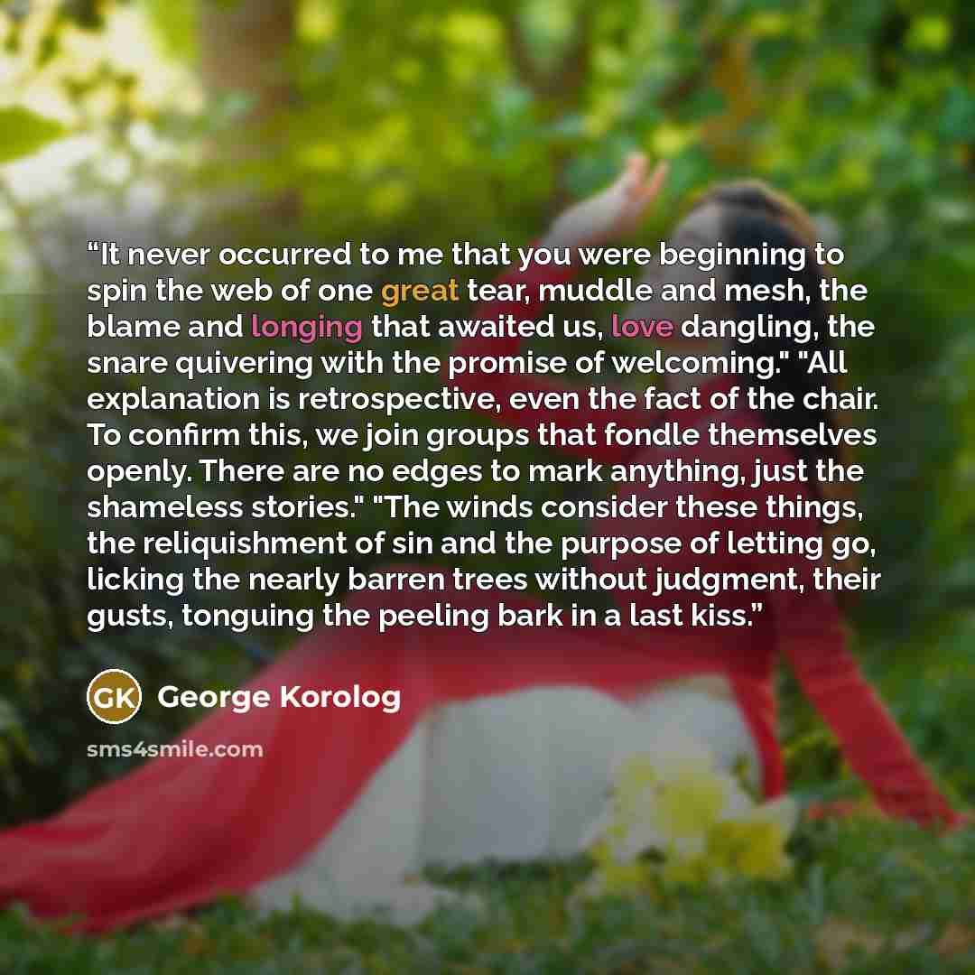 “It never occurred to me that you were beginning to spin the web of one great tear, muddle and mesh, the blame and longing that awaited us, love dangling, the snare quivering with the promise of welcoming." "All explanation is retrospective, even the fact of the chair. To confirm this, we join…” quote by George Korolog
