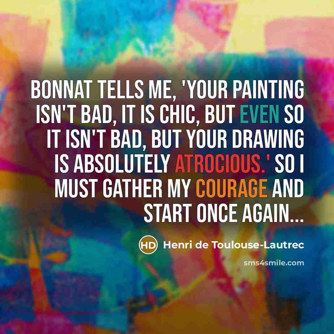 “Bonnat tells me, 'Your painting isn't bad, it is chic, but even so it isn't bad, but your drawing is absolutely atrocious.' So I must gather my courage and start once again...” quote by Henri de Toulouse-Lautrec