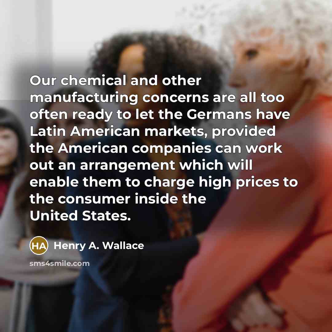 “Our chemical and other manufacturing concerns are all too often ready to let the Germans have Latin American markets, provided the American companies can work out an arrangement which will enable them to charge high prices to the consumer inside the United States.” quote by Henry A. Wallace