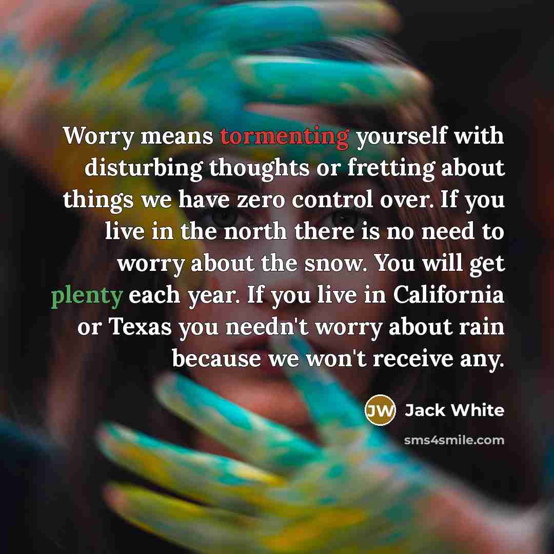 “Worry means tormenting yourself with disturbing thoughts or fretting about things we have zero control over. If you live in the north there is no need to worry about the snow. You will get plenty each year. If you live in California or Texas you needn't worry about rain because we won't receive any.” quote by Jack White