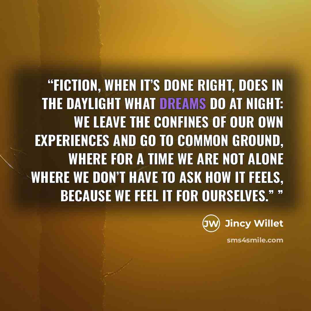 “Fiction, when it’s done right, does in the daylight what dreams do at night: we leave the confines of our own experiences and go to common ground, where for a time we are not alone Where we don’t have to ask how it feels, because we feel it for ourselves.”” quote by Jincy Willet