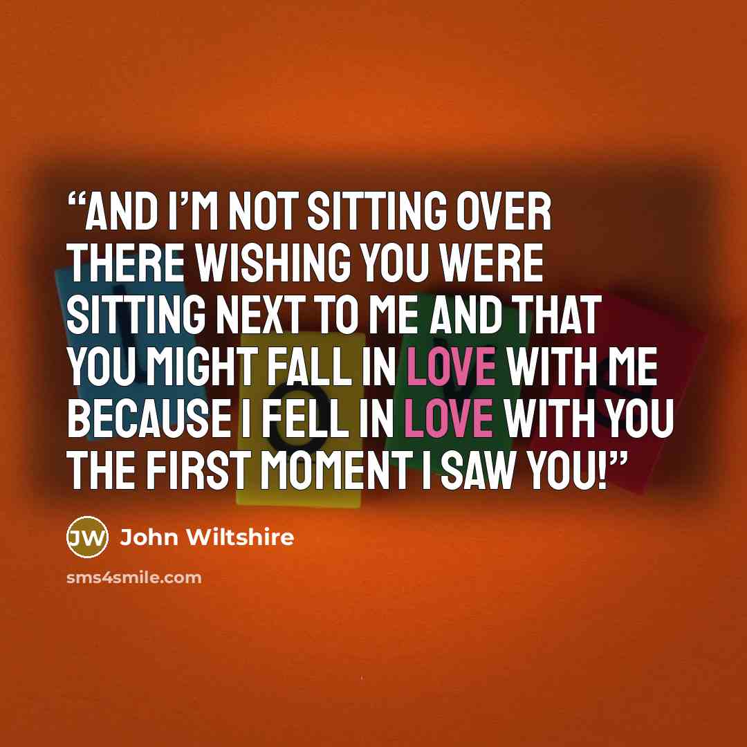 “And I’m not sitting over there wishing you were sitting next to me and that you might fall in love with me because I fell in love with you the first moment I saw you!” quote by John Wiltshire