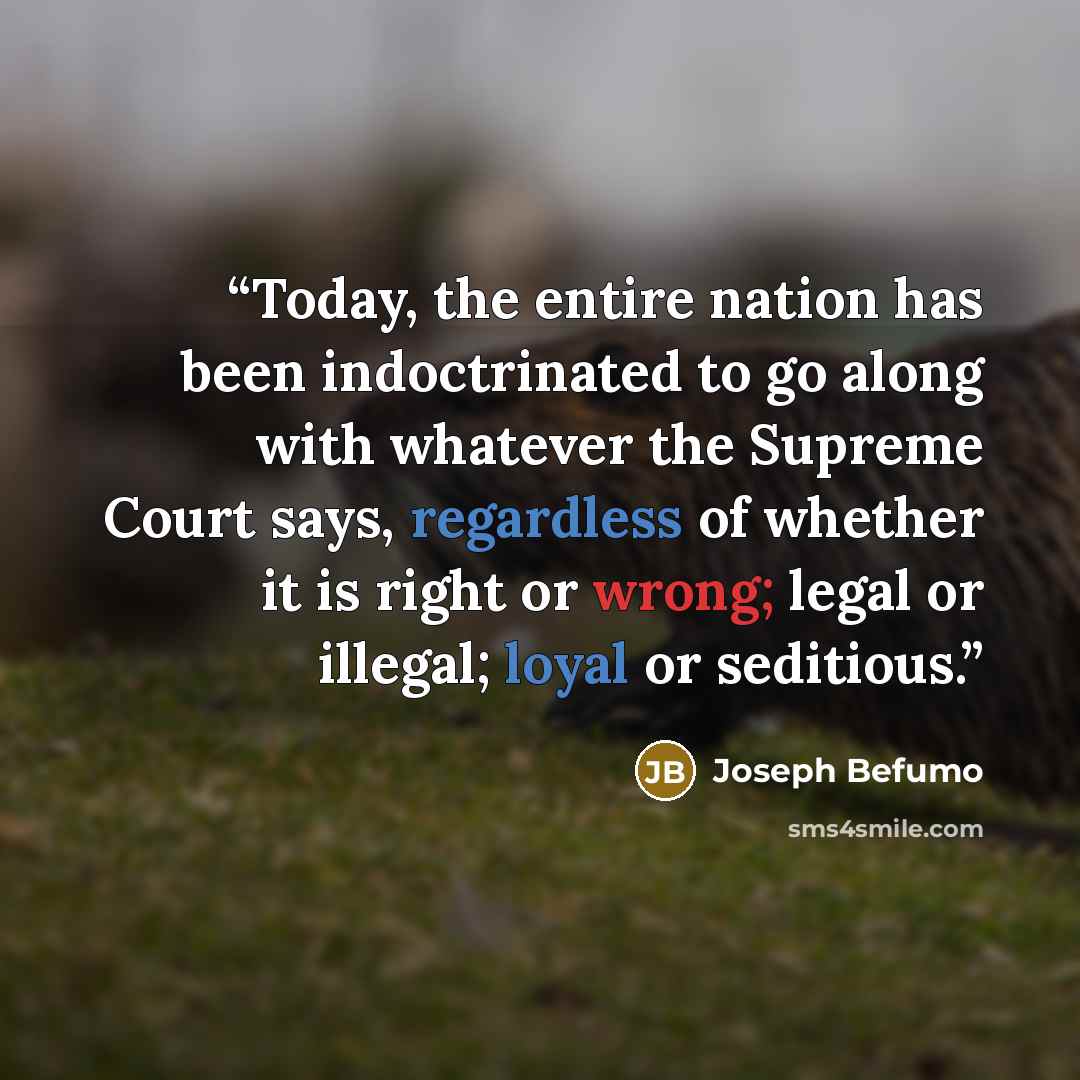 “Today, the entire nation has been indoctrinated to go along with whatever the Supreme Court says, regardless of whether it is right or wrong; legal or illegal; loyal or seditious.” quote by Joseph Befumo