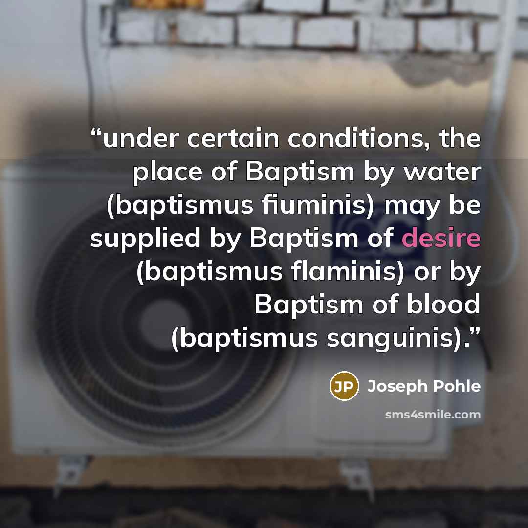 “under certain conditions, the place of Baptism by water (baptismus fiuminis) may be supplied by Baptism of desire (baptismus flaminis) or by Baptism of blood (baptismus sanguinis).” quote by Joseph Pohle