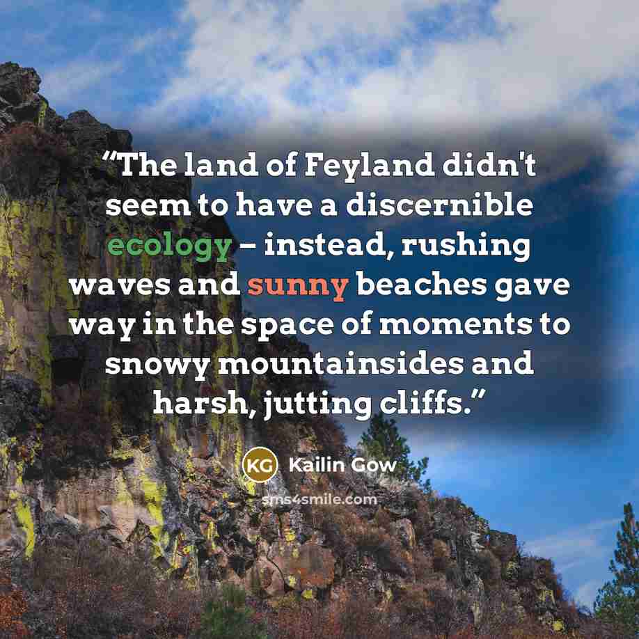 “The land of Feyland didn't seem to have a discernible ecology – instead, rushing waves and sunny beaches gave way in the space of moments to snowy mountainsides and harsh, jutting cliffs.” quote by Kailin Gow