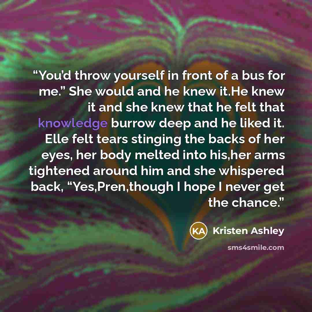 “You’d throw yourself in front of a bus for me.” She would and he knew it.He knew it and she knew that he felt that knowledge burrow deep and he liked it. Elle felt tears stinging the backs of her eyes, her body melted into his,her arms tightened around him and she whispered back, “Yes,Pren,though…” quote by Kristen Ashley