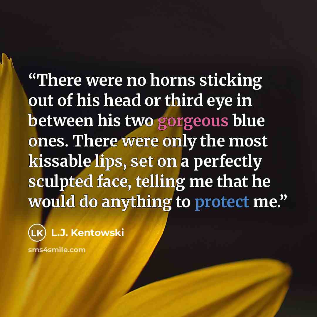 “There were no horns sticking out of his head or third eye in between his two gorgeous blue ones. There were only the most kissable lips, set on a perfectly sculpted face, telling me that he would do anything to protect me.” quote by L.J. Kentowski