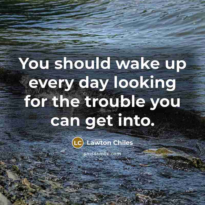 “You should wake up every day looking for the trouble…” quote by Lawton Chiles