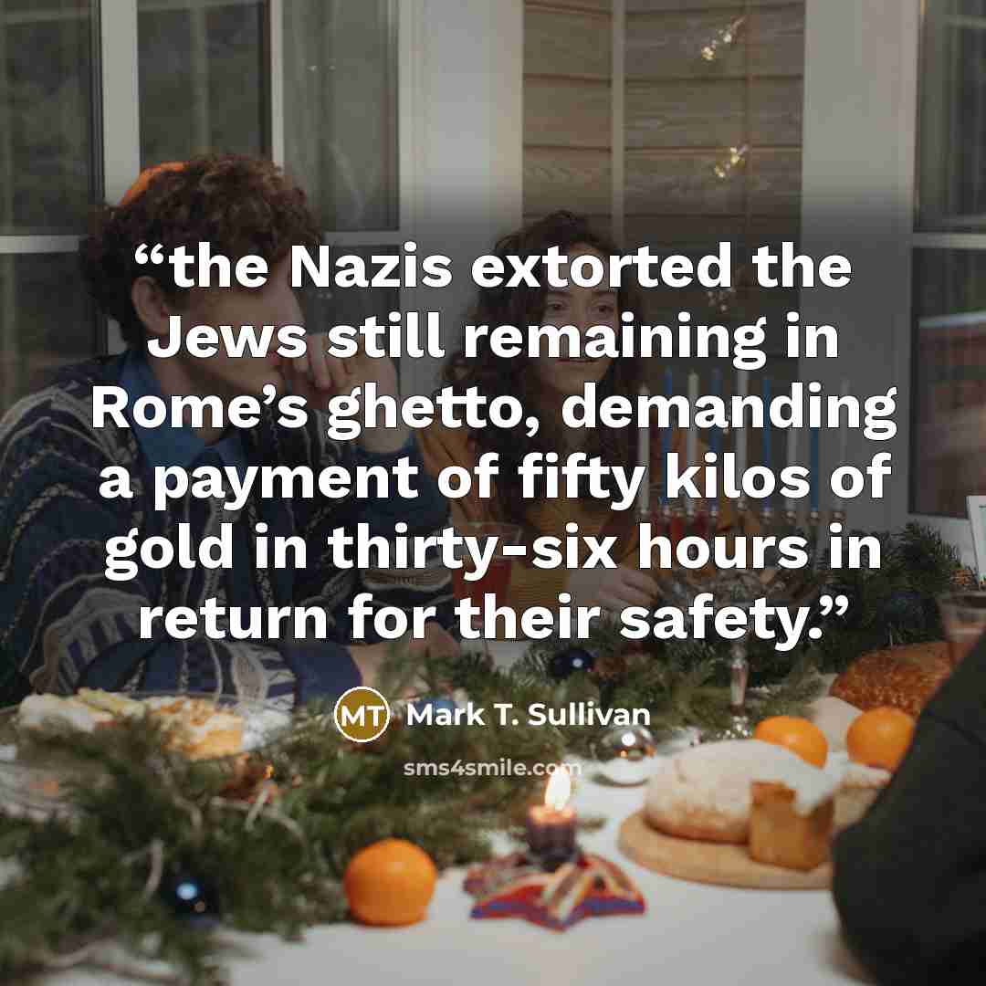 “the Nazis extorted the Jews still remaining in Rome’s ghetto, demanding a payment of fifty kilos of gold in thirty-six hours in return for their safety.” quote by Mark T. Sullivan