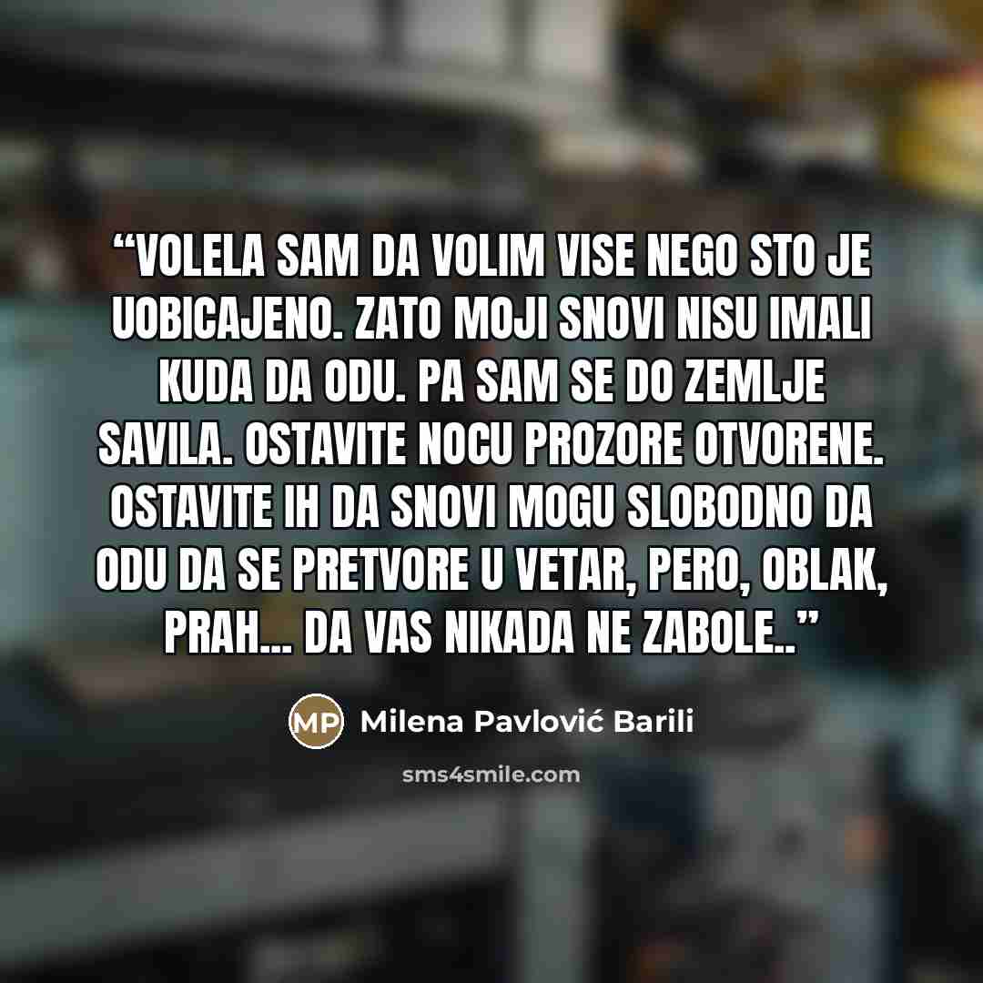 “Volela sam da volim vise nego sto je uobicajeno. Zato moji snovi nisu imali kuda da odu. Pa sam se do zemlje savila. Ostavite nocu prozore otvorene. Ostavite ih da snovi mogu slobodno da odu da se pretvore u vetar, pero, oblak, prah... Da vas nikada ne zabole..” quote by Milena Pavlović Barili