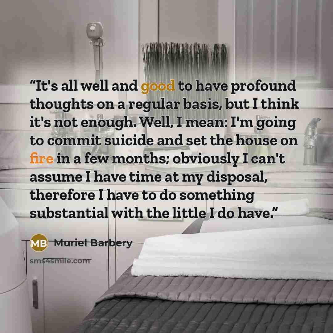 “It's all well and good to have profound thoughts on a regular basis, but I think it's not enough. Well, I mean: I'm going to commit suicide and set the house on fire in a few months; obviously I can't assume I have time at my disposal, therefore I have to do something substantial with the little I…” quote by Muriel Barbery