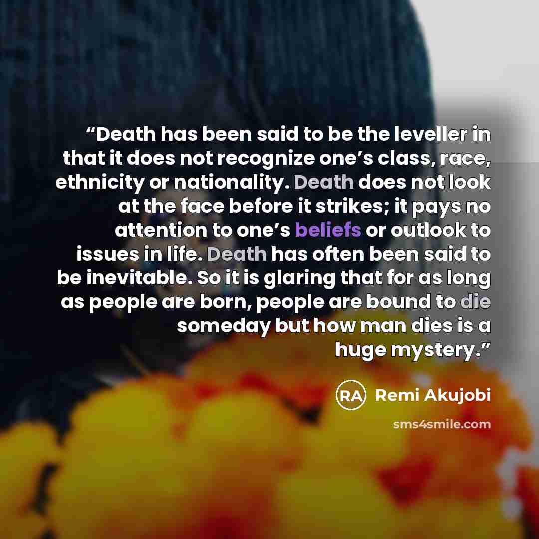 “Death has been said to be the leveller in that it does not recognize one’s class, race, ethnicity or nationality. Death does not look at the face before it strikes; it pays no attention to one’s beliefs or outlook to issues in life. Death has often been said to be inevitable. So it is glaring that…” quote by Remi Akujobi