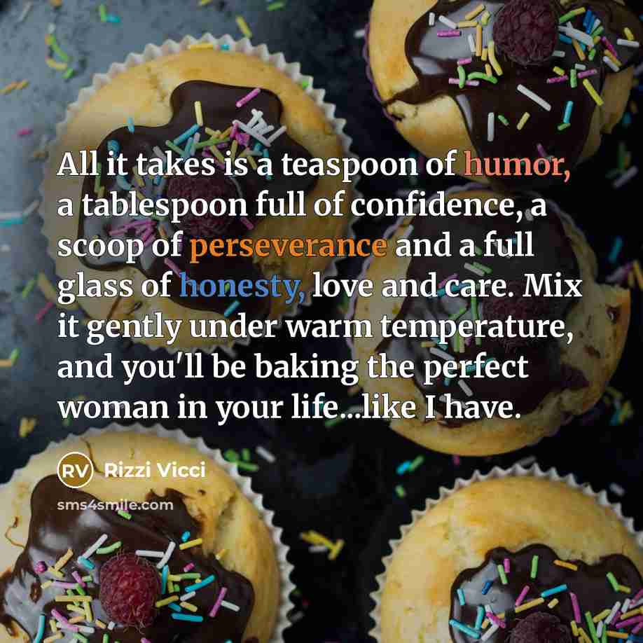 “All it takes is a teaspoon of humor, a tablespoon full of confidence, a scoop of perseverance and a full glass of honesty, love and care. Mix it gently under warm temperature, and you'll be baking the perfect woman in your life...like I have.” quote by Rizzi Vicci
