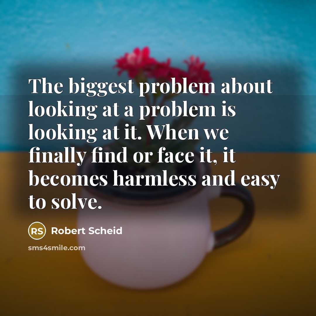 “The biggest problem about looking at a problem is looking at it. When we finally find or face it, it becomes harmless and easy to solve.” quote by Robert Scheid