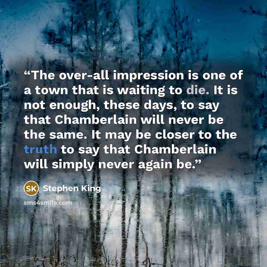 “The over-all impression is one of a town that is waiting to die. It is not enough, these days, to say that Chamberlain will never be the same. It may be closer to the truth to say that Chamberlain will simply never again be.” quote by Stephen King