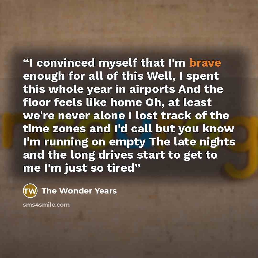 “I convinced myself that I'm brave enough for all of this Well, I spent this whole year in airports And the floor feels like home Oh, at least we're never alone I lost track of the time zones and I'd call but you know I'm running on empty The late nights and the long drives start to get to me I'm…” quote by The Wonder Years