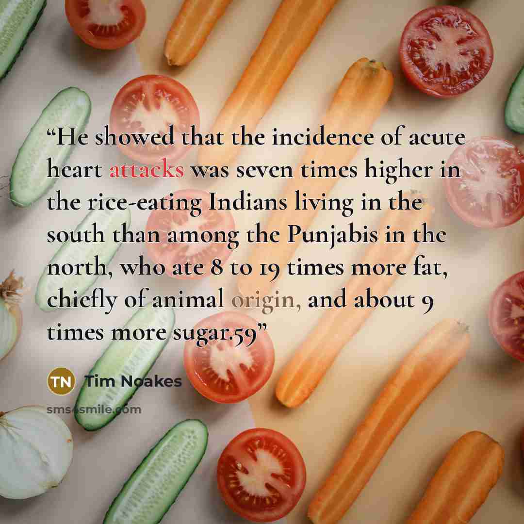“He showed that the incidence of acute heart attacks was seven times higher in the rice-eating Indians living in the south than among the Punjabis in the north, who ate 8 to 19 times more fat, chiefly of animal origin, and about 9 times more sugar.59” quote by Tim Noakes