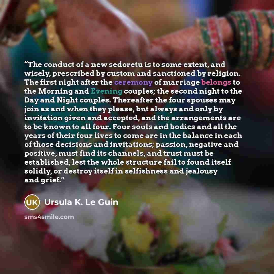 “The conduct of a new sedoretu is to some extent, and wisely, prescribed by custom and sanctioned by religion. The first night after the ceremony of marriage belongs to the Morning and Evening couples; the second night to the Day and Night couples. Thereafter the four spouses may join as and when…” quote by Ursula K. Le Guin